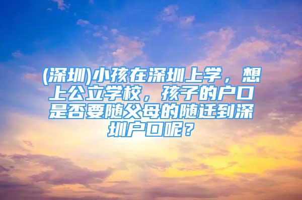(深圳)小孩在深圳上学，想上公立学校，孩子的户口是否要随父母的随迁到深圳户口呢？