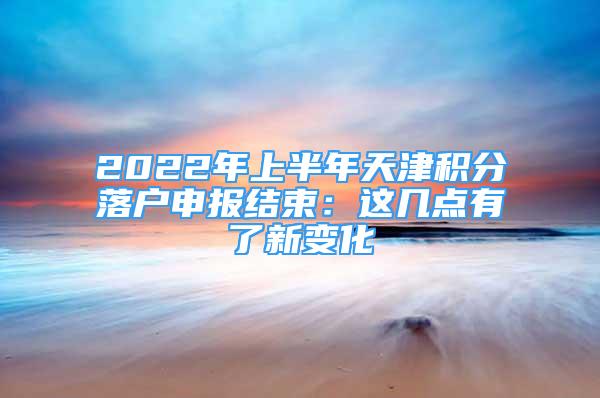 2022年上半年天津积分落户申报结束：这几点有了新变化