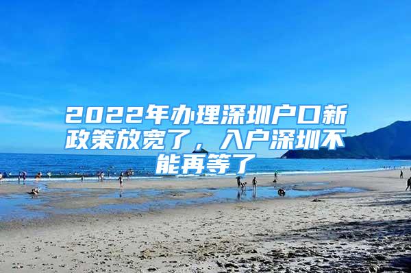 2022年办理深圳户口新政策放宽了，入户深圳不能再等了
