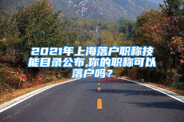 2021年上海落户职称技能目录公布,你的职称可以落户吗？