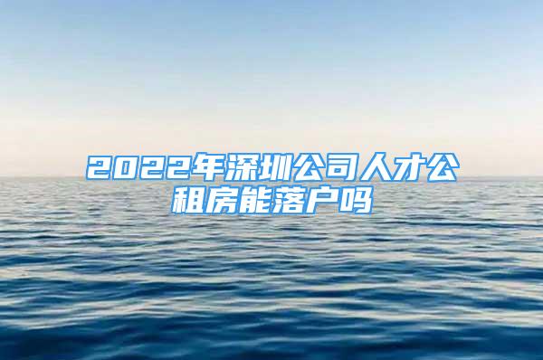 2022年深圳公司人才公租房能落户吗