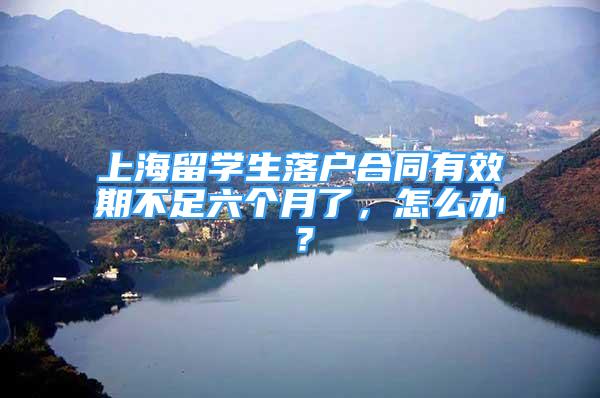 上海留学生落户合同有效期不足六个月了，怎么办？