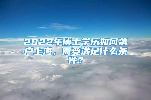 2022年博士学历如何落户上海，需要满足什么条件？