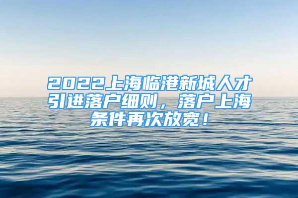 2022上海临港新城人才引进落户细则，落户上海条件再次放宽！
