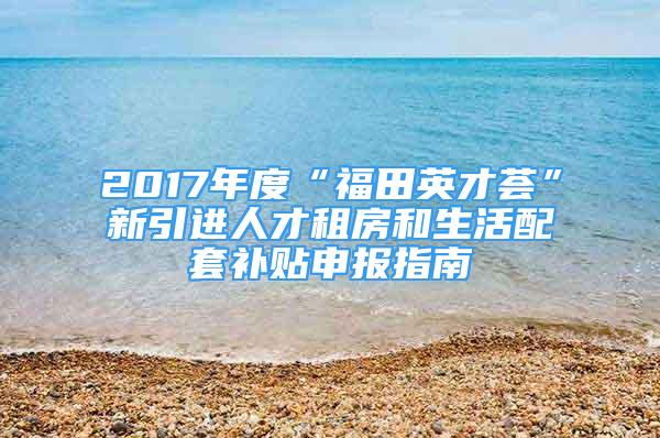 2017年度“福田英才荟”新引进人才租房和生活配套补贴申报指南