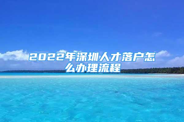 2022年深圳人才落户怎么办理流程