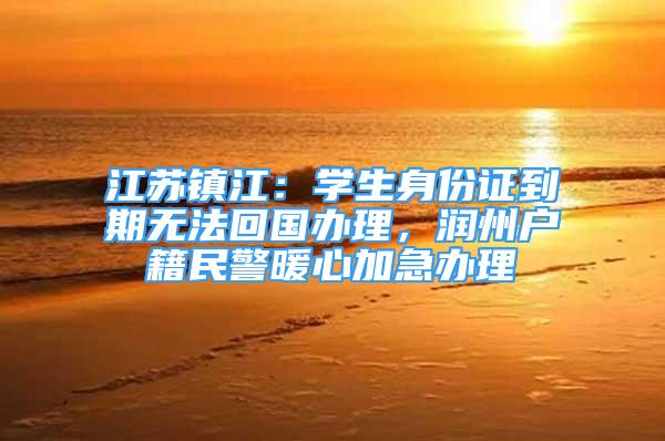 江苏镇江：学生身份证到期无法回国办理，润州户籍民警暖心加急办理