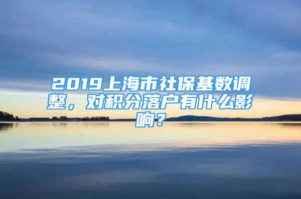 2019上海市社保基数调整，对积分落户有什么影响？