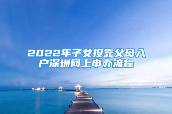 2022年子女投靠父母入户深圳网上申办流程