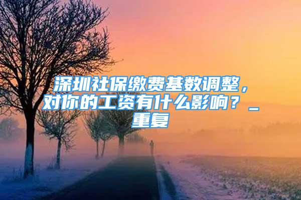深圳社保缴费基数调整，对你的工资有什么影响？_重复
