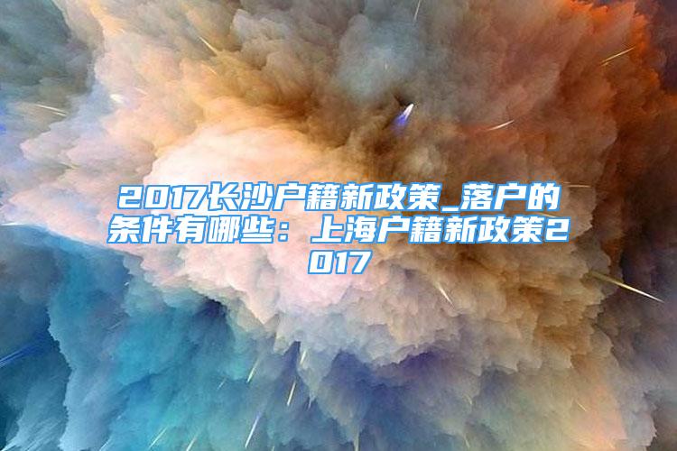 2017长沙户籍新政策_落户的条件有哪些：上海户籍新政策2017