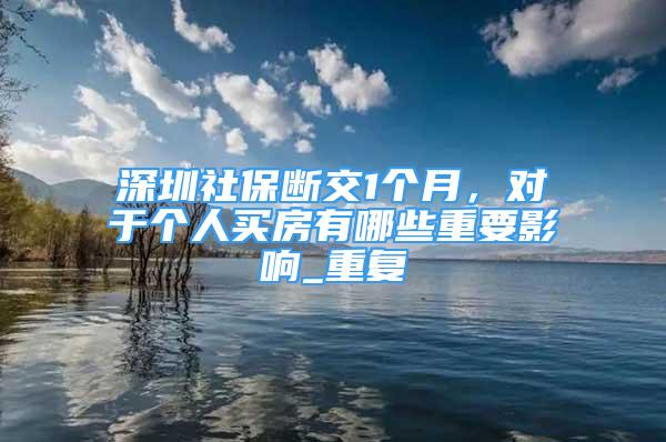 深圳社保断交1个月，对于个人买房有哪些重要影响_重复