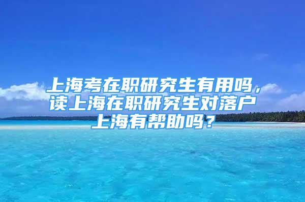 上海考在职研究生有用吗，读上海在职研究生对落户上海有帮助吗？