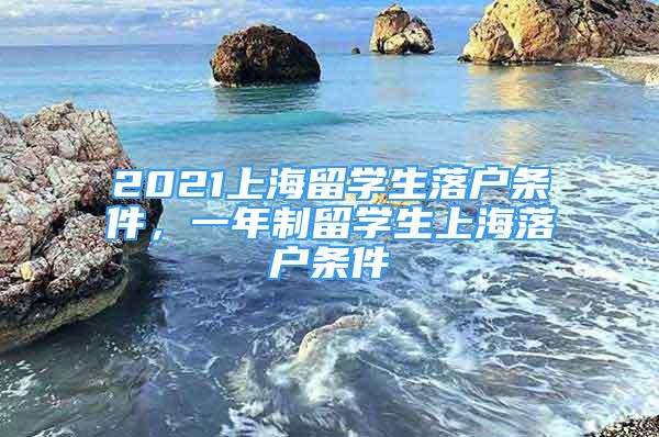 2021上海留学生落户条件，一年制留学生上海落户条件