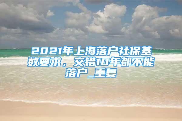 2021年上海落户社保基数要求，交错10年都不能落户_重复