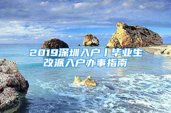 2019深圳入户丨毕业生改派入户办事指南