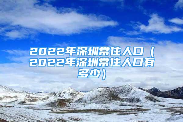 2022年深圳常住人口（2022年深圳常住人口有多少）