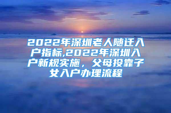 2022年深圳老人随迁入户指标,2022年深圳入户新规实施，父母投靠子女入户办理流程