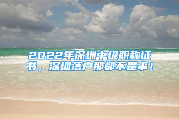 2022年深圳中级职称证书，深圳落户那都不是事！