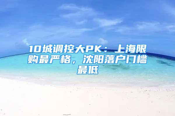 10城调控大PK：上海限购最严格，沈阳落户门槛最低