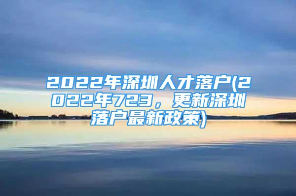 2022年深圳人才落户(2022年723，更新深圳落户最新政策)