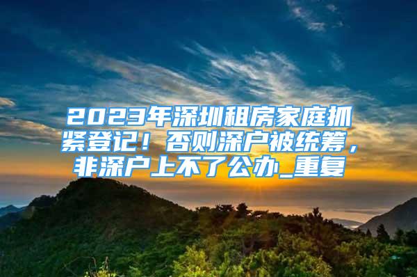 2023年深圳租房家庭抓紧登记！否则深户被统筹，非深户上不了公办_重复