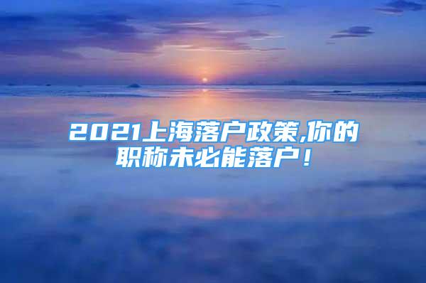 2021上海落户政策,你的职称未必能落户！