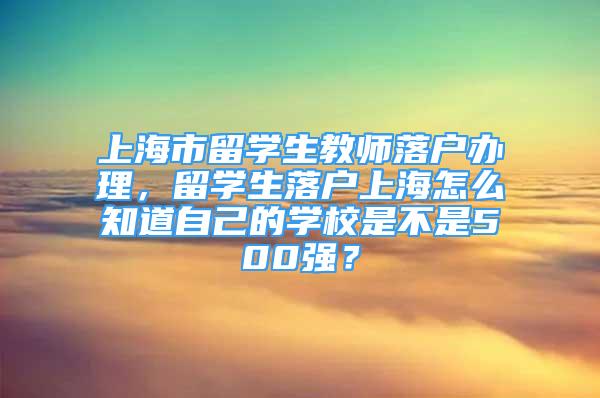 上海市留学生教师落户办理，留学生落户上海怎么知道自己的学校是不是500强？