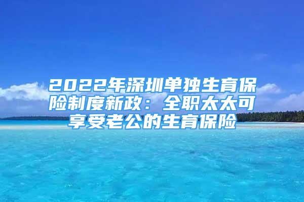 2022年深圳单独生育保险制度新政：全职太太可享受老公的生育保险