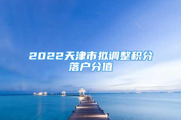 2022天津市拟调整积分落户分值