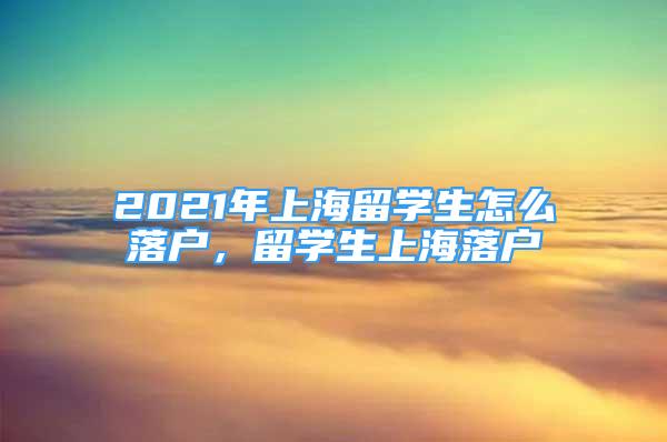 2021年上海留学生怎么落户，留学生上海落户