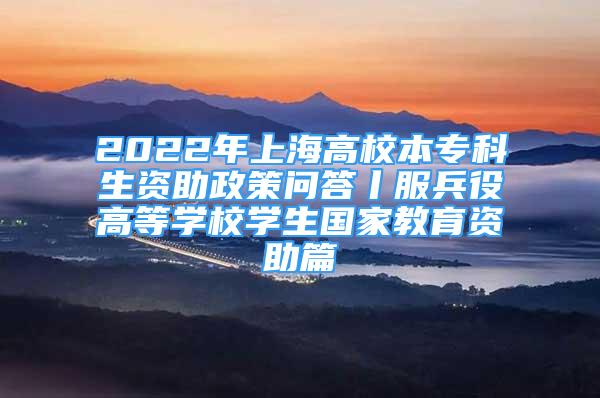 2022年上海高校本专科生资助政策问答丨服兵役高等学校学生国家教育资助篇