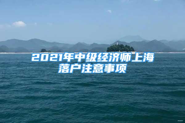2021年中级经济师上海落户注意事项