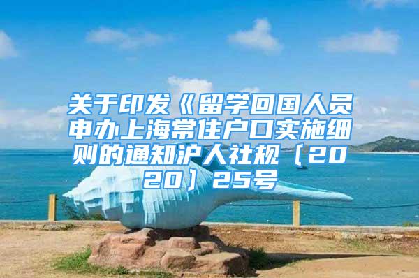 关于印发《留学回国人员申办上海常住户口实施细则的通知沪人社规〔2020〕25号
