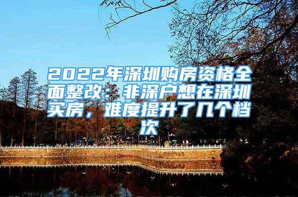 2022年深圳购房资格全面整改：非深户想在深圳买房，难度提升了几个档次