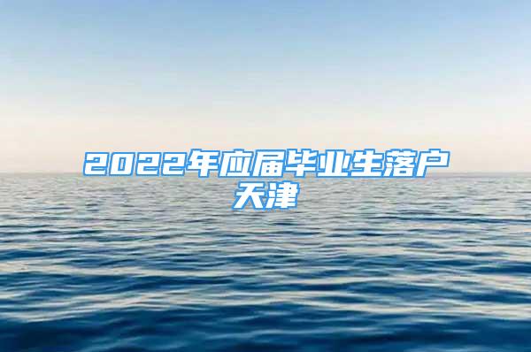 2022年应届毕业生落户天津