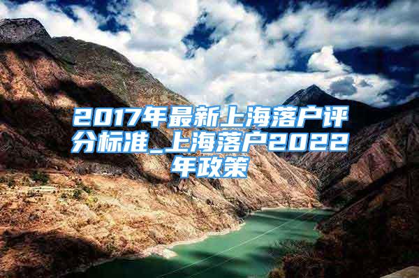 2017年最新上海落户评分标准_上海落户2022年政策