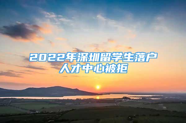 2022年深圳留学生落户人才中心被拒