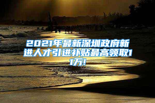 2021年最新深圳政府新进人才引进补贴最高领取11万!