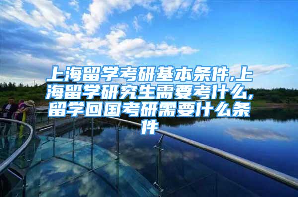 上海留学考研基本条件,上海留学研究生需要考什么,留学回国考研需要什么条件