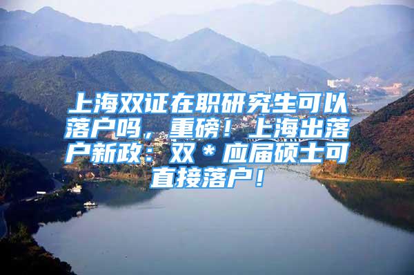 上海双证在职研究生可以落户吗，重磅！上海出落户新政：双＊应届硕士可直接落户！