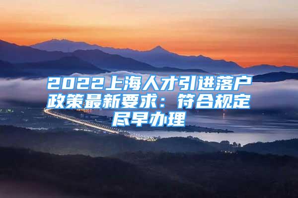 2022上海人才引进落户政策最新要求：符合规定尽早办理