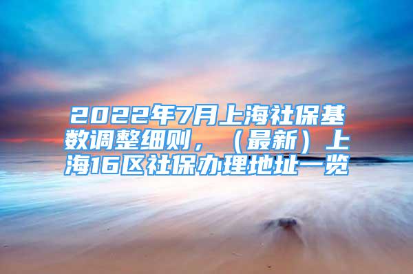 2022年7月上海社保基数调整细则，（最新）上海16区社保办理地址一览