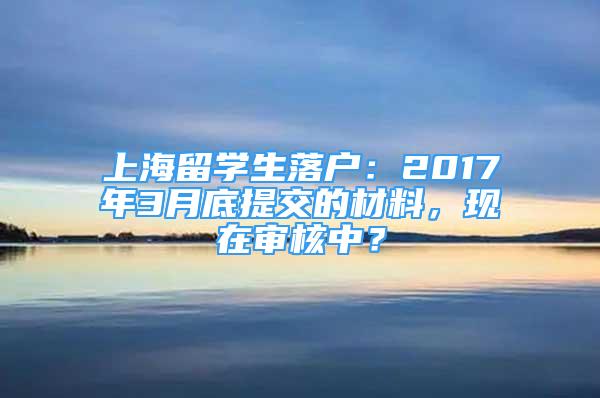 上海留学生落户：2017年3月底提交的材料，现在审核中？