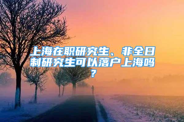 上海在职研究生、非全日制研究生可以落户上海吗？
