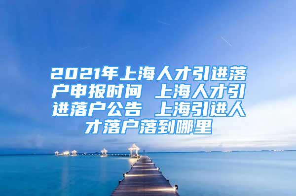 2021年上海人才引进落户申报时间 上海人才引进落户公告 上海引进人才落户落到哪里