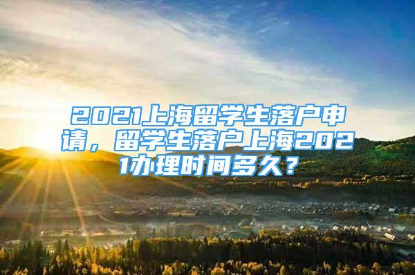 2021上海留学生落户申请，留学生落户上海2021办理时间多久？