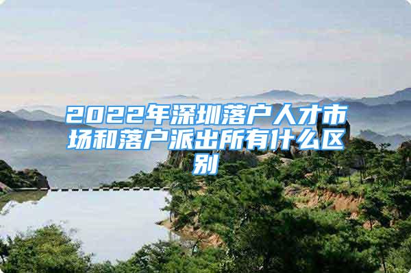 2022年深圳落户人才市场和落户派出所有什么区别