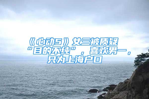 《心动5》女三被质疑“目的不纯”，喜欢男一，只为上海户口