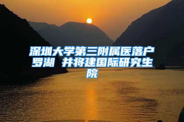 深圳大学第三附属医落户罗湖 并将建国际研究生院